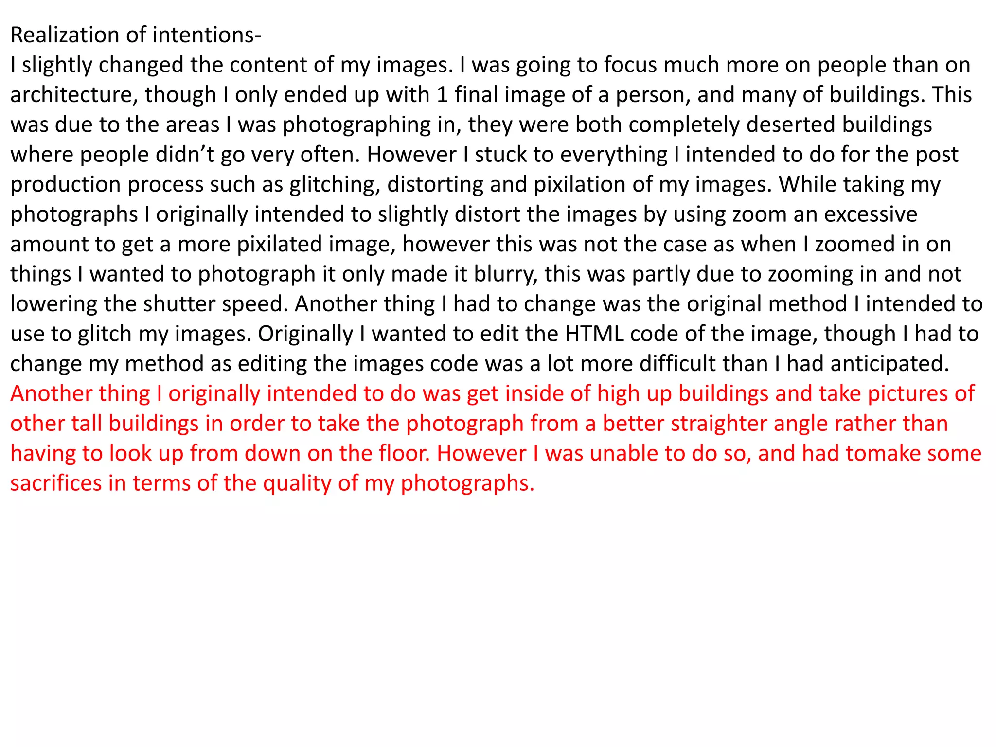 Realization of intentionsI slightly changed the content of my images. I was going to focus much more on people than on
architecture, though I only ended up with 1 final image of a person, and many of buildings. This
was due to the areas I was photographing in, they were both completely deserted buildings
where people didn’t go very often. However I stuck to everything I intended to do for the post
production process such as glitching, distorting and pixilation of my images. While taking my
photographs I originally intended to slightly distort the images by using zoom an excessive
amount to get a more pixilated image, however this was not the case as when I zoomed in on
things I wanted to photograph it only made it blurry, this was partly due to zooming in and not
lowering the shutter speed. Another thing I had to change was the original method I intended to
use to glitch my images. Originally I wanted to edit the HTML code of the image, though I had to
change my method as editing the images code was a lot more difficult than I had anticipated.
Another thing I originally intended to do was get inside of high up buildings and take pictures of
other tall buildings in order to take the photograph from a better straighter angle rather than
having to look up from down on the floor. However I was unable to do so, and had tomake some
sacrifices in terms of the quality of my photographs.

 