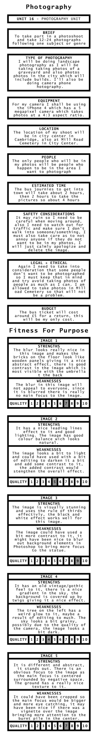 Photography
Fitness For Purpose
UNIT 16 - PHOTOGRAPHY UNIT
BRIEF
To take part in a photoshoot
and take 12-24 photographs
following one subject or genre
TYPE OF PHOTOGRAPHY
I will be doing landscapeI will be doing landscape
photography as I will be
taking taking photos of a
graveyard and also photos
photos in the city which will
include builds. I’ll also be
doing camera phone
photography.photography.
EQUIPMENT
For my camera I shall be using
the iPhone 4 which has a 5
megapixel camera which takes
photos at a 4:3 aspect ratio.
LOCATION
The location of my shoot will
be in city center in
Cambridge, also at Mill Road
Cemetery in City Center.
PEOPLE
The only people who will be in
my photos will be people who
happen to be in the area I
want to photograph
ESTIMATED TIME
The bus journies to get into
town will take about 2 hours,
then 2 hours to take the
pictures so about 4 hours
SAFETY CONSIDERATIONS
It may rain so I need to beIt may rain so I need to be
careful when moving around,
also I need to watch out for
traffic and make sure I don’t
walk into someone/something, I
must also take care as to not
annoy anyone if they do not
want to be in my photos, Iwant to be in my photos, I
will just calmly apologize and
delete the image.
LEGAL + ETHICAL
Again I need to take intoAgain I need to take into
consideration that some people
don’t want to be photographed
so I must keep that in mind
and try avoid taking photos of
people as much as I can. I am
allowed to take photos in Mill
Road Cemetery so that will notRoad Cemetery so that will not
be a problem.
BUDGET
The bus ticket will cost
around £5 for a return, this
will be my only cost.
QUALITY 1 2 3 4 5 6 7 8 9 10
IMAGE 1
STRENGTHS
The blur looks really nice inThe blur looks really nice in
this image and makes the
bricks on the floor look like
wooden panels giving it a nice
abstract effect, there is good
contrast in the image which is
most visible with the umbrella
at the backat the back
WEAKNESSES
The blur in this image will
not appeal to everyone, since
it is blurred there is really
no main focus to the image.
QUALITY 1 2 3 4 5 6 7 8 9 10
IMAGE 2
STRENGTHS
It has a nice leading lines
effect to it and good
lighting. The image has good
colour balance wich looks
natural.
WEAKNESSES
The image looks a bit to lightThe image looks a bit to light
and could have used with a bit
of editing to darken it a bit
and add some contrast to it,
the added contrast would
stengthen the overall effect.
QUALITY 1 2 3 4 5 6 7 8 9 10
IMAGE 3
STRENGTHS
The image is visually stunning
and uses the rule of thirds
effectivly, the black and
white effect works well for
this image.
WEAKNESSES
The image could have used aThe image could have used a
bit more contrast to it, it
might have been nice to blur
out background elements in
Photoshop to bring more focus
to the statue.
QUALITY 1 2 3 4 5 6 7 8 9 10
IMAGE 4
STRENGTHS
It has an old vintage/gothic
feel to it, there is a nice
gradient in the sky, the
background is covered up by
twigs giving it a nice effect.
WEAKNESSES
The tree on the left has aThe tree on the left has a
weird glow to it, maybe a
result of editing to much. The
sky looks a bit grainy,
possibly due to the quality of
the camera, the image looks a
bit dark.
QUALITY 1 2 3 4 5 6 7 8 9 10
IMAGE 5
STRENGTHS
It is different and abstract,It is different and abstract,
it stands out. There is an
obvious focus to the image as
the main focus is centered
surrounded by negative space.
The ground has a really nice
texture to it.
WEAKNESSES
It could have been cropped soIt could have been cropped so
the main focus would be bigger
and more eye catching, it may
have been nice if there was a
vignette over the image
bringing more attention to the
burnt pile in the center.
 