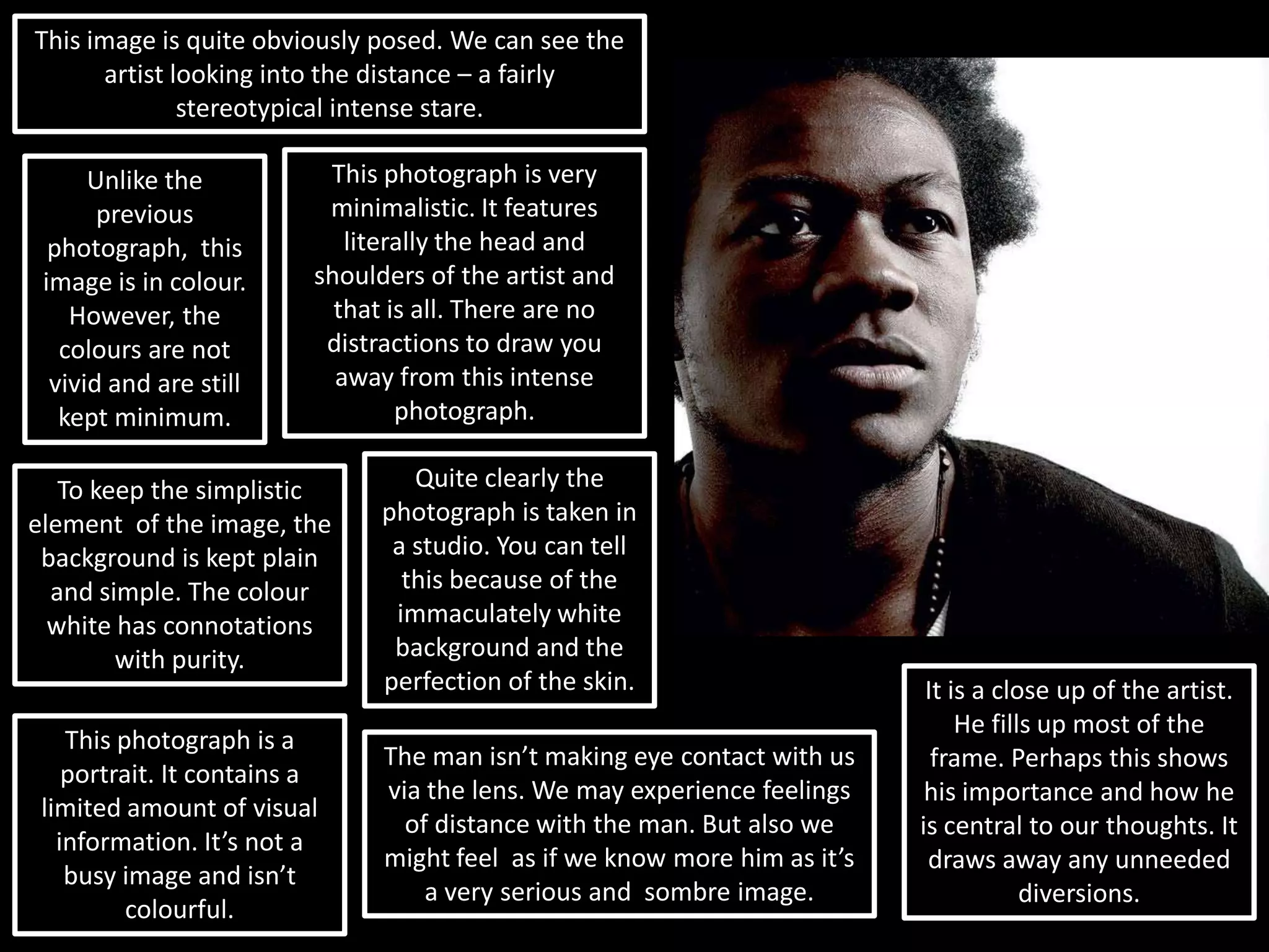 This image is quite obviously posed. We can see the artist looking into the distance – a fairly stereotypical intense stare.This photograph is very minimalistic. It features literally the head and shoulders of the artist and that is all. There are no distractions to draw you away from this intense photograph.Unlike the previous photograph,  this image is in colour. However, the colours are not vivid and are still kept minimum.Quite clearly the photograph is taken in a studio. You can tell this because of the immaculately white background and the perfection of the skin.To keep the simplistic element  of the image, the background is kept plain and simple. The colour white has connotations with purity. It is a close up of the artist. He fills up most of the frame. Perhaps this shows his importance and how he is central to our thoughts. It draws away any unneeded diversions.This photograph is a portrait. It contains a limited amount of visual information. It’s not a busy image and isn’t colourful.The man isn’t making eye contact with us via the lens. We may experience feelings of distance with the man. But also we might feel  as if we know more him as it’s a very serious and  sombre image.