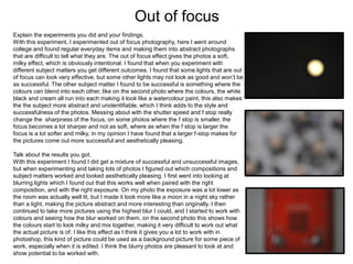 Out of focus
Explain the experiments you did and your findings.
With this experiment, I experimented out of focus photography, here I went around
college and found regular everyday items and making them into abstract photographs
that are difficult to tell what they are. The out of focus effect gives the photos a soft,
milky effect, which is obviously intentional. I found that when you experiment with
different subject matters you get different outcomes. I found that some lights that are out
of focus can look very effective, but some other lights may not look as good and won’t be
as successful. The other subject matter I found to be successful is something where the
colours can blend into each other, like on the second photo where the colours, the white
black and cream all run into each making it look like a watercolour paint, this also makes
the the subject more abstract and unidentifiable, which I think adds to the style and
successfulness of the photos. Messing about with the shutter speed and f stop really
change the sharpness of the focus, on some photos where the f stop is smaller, the
focus becomes a lot sharper and not as soft, where as when the f stop is larger the
focus is a lot softer and milky, in my opinion I have found that a larger f-stop makes for
the pictures come out more successful and aesthetically pleasing.
Talk about the results you got.
With this experiment I found I did get a mixture of successful and unsuccessful images,
but when experimenting and taking lots of photos I figured out which compositions and
subject matters worked and looked aesthetically pleasing. I first went into looking at
blurring lights which I found out that this works well when paired with the right
composition, and with the right exposure. On my photo the exposure was a lot lower as
the room was actually well lit, but I made it look more like a moon in a night sky rather
than a light, making the picture abstract and more interesting than originally. I then
continued to take more pictures using the highest blur I could, and I started to work with
colours and seeing how the blur worked on them, on the second photo this shows how
the colours start to look milky and mix together, making it very difficult to work out what
the actual picture is of. I like this effect as I think it gives you a lot to work with in
photoshop, this kind of picture could be used as a background picture for some piece of
work, especially when it is edited. I think the blurry photos are pleasant to look at and
show potential to be worked with.
 