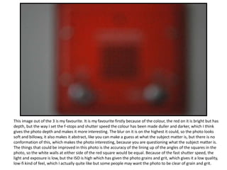 This image out of the 3 is my favourite. It is my favourite firstly because of the colour, the red on it is bright but has
depth, but the way I set the f-stops and shutter speed the colour has been made duller and darker, which I think
gives the photo depth and makes it more interesting. The blur on it is on the highest it could, so the photo looks
soft and billowy, it also makes it abstract, like you can make a guess at what the subject matter is, but there is no
conformation of this, which makes the photo interesting, because you are questioning what the subject matter is.
The things that could be improved in this photo is the accuracy of the lining up of the angles of the squares in the
photo, so the white walls at either side of the red square would be equal. Because of the fast shutter speed, the
light and exposure is low, but the ISO is high which has given the photo grains and grit, which gives it a low quality,
low-fi kind of feel, which I actually quite like but some people may want the photo to be clear of grain and grit.
 