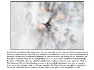 Out of the 3 photos I took, I felt this one was the most successful and the most aesthetically pleasing. On this
I used the zoom movement technique, which gives and moving feeling. I chose this photo because I liked how
the zoom is just focusing on one person and then the sides of the photo are moving into the middle into the
focal point. The exposure on this is a bit higher than usual, the photo is a bit lighter but I think this adds to
the zoom of the photo, letting the white blend all the colours into it, making the photo look more effective.
The shutter speed on this photo has been opened for around 1 to 2 seconds, giving me time to move the
zoom on the lens , to make it look as effective as possible. The ISO on this is I accidently had it low, but this
meant that there would be no chance of the photo being grainy, which I think would have ruined it.
 