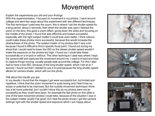 Movement
Explain the experiments you did and your findings.
With this experimentation, I focused on movement in my photos. I went around
college and went two ways about this experiment with two different techniques.
The first technique I used was the zoom, this is where I set the shutter speed for
a long period, about 2 seconds, then when the shutter was open I twisted the
zoom on the lens, this gave a zoom effect, going down the sides and focusing on
the middle of the photo, I found this was effective and looked successful,
especially with the right subject matter it could look even better. I think colours
could make these photos more successful, because this would increase the
abstractness of the photo. The subject matter of my photos didn’t vary a lot
because I found it difficult to find a specific focal point. I found out during my
shoot that I would need to lower the ISO so the slower shutter speed wouldn’t
make the exposure on the photos too high. I found out I could take these
successfully on a tri-pod or without. The other technique I used was where I kept
the camera still and captured the movement around me. I used a tri-pod and tried
to capture things moving, usually people walk around the college. For this I also
had to have a low ISO, because of the long shutter speed, which I set at at 1
second. I found out that I needed to use a tri-pod because the long shutter speed
allows for camera shake, which will ruin the photo.
Talk about the results you got.
In my results I found that the images I got were successful but, but limited and
repetitive, I think that the zoom movement is quite boring and I feel it has no
scope or potential to be improved. But the outside movement technique I think
has a lot more potential, but I couldn’t show this as my photos were not as
successful as they could have been, for example the last photo on this slide is
one of the best movement photos I could take, because of the situation I was in
the subject matter couldn’t be good, but I feel the photo shows I got the camera
settings right with the shutter speed and exposure which I am happy about.
 