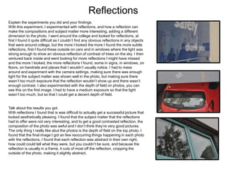 Reflections
Explain the experiments you did and your findings.
With this experiment, I experimented with reflections, and how a reflection can
make the compositions and subject matter more interesting, adding a different
dimension to the photo. I went around the college and looked for reflections, at
first I found it quite difficult as I couldn’t find any obvious reflections in any objects
that were around college, but the more I looked the more I found the more subtle
reflections, first I found these outside on cars and in windows where the light was
strong enough to show an obvious reflection of contrast of trees on the sky. I then
ventured back inside and went looking for more reflections I might have missed
and the more I looked, the more reflections I found, some in signs, in windows, on
floors, on handrails and places that I wouldn’t usually notice. I had to mess
around and experiment with the camera settings, making sure there was enough
light for the subject matter was shown well in the photo, but making sure there
wasn’t too much exposure that the reflection wouldn’t show up and there wasn’t
enough contrast. I also experimented with the depth of field on photos, you can
see this on the first image. I had to have a medium exposure so that the light
wasn’t too much, but so that I could get a decent depth of field.
Talk about the results you got.
With reflections I found that is was difficult to actually get a successful picture that
looked aesthetically pleasing. I found that the subject matter that the reflections
had to offer were not very interesting, and to get a good contrasted reflection, the
composition of the photo was awful and I don’t think they’re very good pictures.
The only thing I really like abut the photos is the depth of field on the top photo. I
found that the final image I got an few reoccurring things happening in each photo
with the reflections, I found that each reflection was abstract in their own right,
how could could tell what they were, but you couldn’t be sure, and because the
reflection is usually in a frame, it cuts of most off the reflection, cropping the
outside of the photo, making it slightly abstract.
 