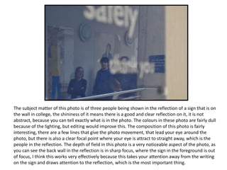 The subject matter of this photo is of three people being shown in the reflection of a sign that is on
the wall in college, the shininess of it means there is a good and clear reflection on it, it is not
abstract, because you can tell exactly what is in the photo. The colours in these photo are fairly dull
because of the lighting, but editing would improve this. The composition of this photo is fairly
interesting, there are a few lines that give the photo movement, that lead your eye around the
photo, but there is also a clear focal point where your eye is attract to straight away, which is the
people in the reflection. The depth of field in this photo is a very noticeable aspect of the photo, as
you can see the back wall in the reflection is in sharp focus, where the sign in the foreground is out
of focus, I think this works very effectively because this takes your attention away from the writing
on the sign and draws attention to the reflection, which is the most important thing.
 