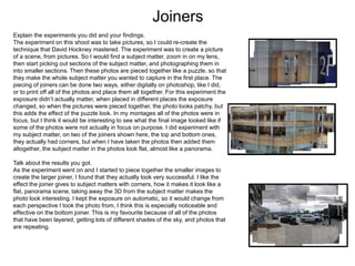 Joiners
Explain the experiments you did and your findings.
The experiment on this shoot was to take pictures, so I could re-create the
technique that David Hockney mastered. The experiment was to create a picture
of a scene, from pictures. So I would find a subject matter, zoom in on my lens,
then start picking out sections of the subject matter, and photographing them in
into smaller sections. Then these photos are pieced together like a puzzle, so that
they make the whole subject matter you wanted to capture in the first place. The
piecing of joiners can be done two ways, either digitally on photoshop, like I did,
or to print off all of the photos and place them all together. For this experiment the
exposure didn’t actually matter, when placed in different places the exposure
changed, so when the pictures were pieced together, the photo looks patchy, but
this adds the effect of the puzzle look. In my montages all of the photos were in
focus, but I think it would be interesting to see what the final image looked like if
some of the photos were not actually in focus on purpose. I did experiment with
my subject matter, on two of the joiners shown here, the top and bottom ones,
they actually had corners, but when I have taken the photos then added them
altogether, the subject matter in the photos look flat, almost like a panorama.
Talk about the results you got.
As the experiment went on and I started to piece together the smaller images to
create the larger joiner, I found that they actually look very successful. I like the
effect the joiner gives to subject matters with corners, how it makes it look like a
flat, panorama scene, taking away the 3D from the subject matter makes the
photo look interesting. I kept the exposure on automatic, so it would change from
each perspective I took the photo from, I think this is especially noticeable and
effective on the bottom joiner. This is my favourite because of all of the photos
that have been layered, getting lots of different shades of the sky, and photos that
are repeating.
 