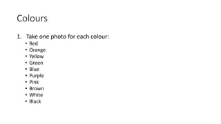 Colours
1. Take one photo for each colour:
• Red
• Orange
• Yellow
• Green
• Blue
• Purple
• Pink
• Brown
• White
• Black
 