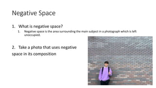 Negative Space
1. What is negative space?
1. Negative space is the area surrounding the main subject in a photograph which is left
unoccupied.
2. Take a photo that uses negative
space in its composition
 