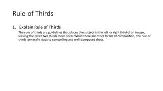 Rule of Thirds
1. Explain Rule of Thirds
The rule of thirds are guidelines that places the subject in the left or right third of an image,
leaving the other two thirds more open. While there are other forms of composition, the rule of
thirds generally leads to compelling and well-composed shots.
 