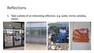 Reflections
1. Take a photo of an interesting reflection, e.g. water, mirror, window,
metal…
 