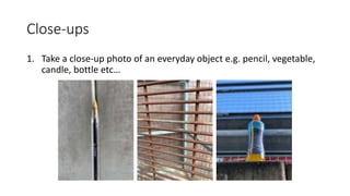 Close-ups
1. Take a close-up photo of an everyday object e.g. pencil, vegetable,
candle, bottle etc…
 