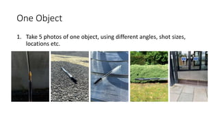 One Object
1. Take 5 photos of one object, using different angles, shot sizes,
locations etc.
 