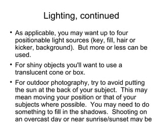 Lighting, continued 
 As applicable, you may want up to four 
positionable light sources (key, fill, hair or 
kicker, background). But more or less can be 
used. 
 For shiny objects you'll want to use a 
translucent cone or box. 
 For outdoor photography, try to avoid putting 
the sun at the back of your subject. This may 
mean moving your position or that of your 
subjects where possible. You may need to do 
something to fill in the shadows. Shooting on 
an overcast day or near sunrise/sunset may be 
a choice. 
 