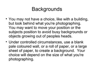 Backgrounds 
 You may not have a choice, like with a building, 
but look behind what you're photographing. 
You may want to move your position or the 
subjects position to avoid busy backgrounds or 
objects growing out of peoples heads. 
 Under controlled circumstances, use a blank 
pale coloured wall, or a roll of paper, or a large 
sheet of paper, to create a background. Your 
choice will depend on the size of what you're 
photographing. 
 