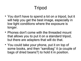 Tripod 
 You don't have to spend a lot on a tripod, but it 
will help you get the best image, especially in 
low light conditions where the exposure is 
longer. 
 Phones don't come with the threaded mount 
that allows you to put it on a standard tripod, 
but there are adapters that will do that. 
 You could take your phone, put it on top of 
some books, and then “sandbag” it (a couple of 
bags of dried beans?) to hold it in position. 
 
