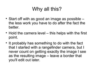 Why all this? 
 Start off with as good an image as possible – 
the less work you have to do after the fact the 
better. 
 Hold the camera level – this helps with the first 
point. 
 It probably has something to do with the fact 
that I started with a rangefinder camera, but I 
never count on getting exactly the image I see 
as the resulting image – leave a border that 
you'll edit out later. 
 