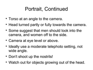 Portrait, Continued 
 Torso at an angle to the camera. 
 Head turned partly or fully towards the camera. 
 Some suggest that men should look into the 
camera, and women off to the side. 
 Camera at eye level or above. 
 Ideally use a moderate telephoto setting, not 
wide angle. 
 Don't shoot up the nostrils! 
 Watch out for objects growing out of the head. 
 