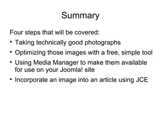 Summary 
Four steps that will be covered: 
 Taking technically good photographs 
 Optimizing those images with a free, simple tool 
 Using Media Manager to make them available 
for use on your Joomla! site 
 Incorporate an image into an article using JCE 
 