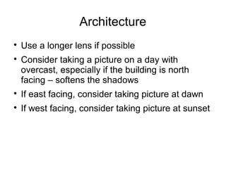Architecture 
 Use a longer lens if possible 
 Consider taking a picture on a day with 
overcast, especially if the building is north 
facing – softens the shadows 
 If east facing, consider taking picture at dawn 
 If west facing, consider taking picture at sunset 
 