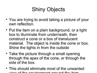 Shiny Objects 
 You are trying to avoid taking a picture of your 
own reflection. 
 Put the item on a plain background, or a light 
box to illuminate from underneath, then 
construct a cone or a box of translucent 
material. The object is inside the cone or box. 
Shine the lights in from the outside 
 Take the picture through a small opening 
through the apex of the cone, or through the 
side of the box. 
 This should eliminate most of the unwanted 
view of the environment around the item. 
 