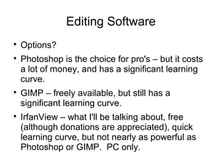 Editing Software 
 Options? 
 Photoshop is the choice for pro's – but it costs 
a lot of money, and has a significant learning 
curve. 
 GIMP – freely available, but still has a 
significant learning curve. 
 IrfanView – what I'll be talking about, free 
(although donations are appreciated), quick 
learning curve, but not nearly as powerful as 
Photoshop or GIMP. PC only. 
 