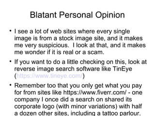 Blatant Personal Opinion 
 I see a lot of web sites where every single 
image is from a stock image site, and it makes 
me very suspicious. I look at that, and it makes 
me wonder if it is real or a scam. 
 If you want to do a little checking on this, look at 
reverse image search software like TinEye 
(https://www.tineye.com/) 
 Remember too that you only get what you pay 
for from sites like https://www.fiverr.com/ - one 
company I once did a search on shared its 
corporate logo (with minor variations) with half 
a dozen other sites, including a tattoo parlour. 
Did they get their logo from Fiverr? Well, 
 