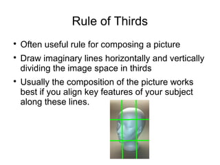 Rule of Thirds 
 Often useful rule for composing a picture 
 Draw imaginary lines horizontally and vertically 
dividing the image space in thirds 
 Usually the composition of the picture works 
best if you align key features of your subject 
along these lines. 
 
