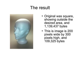 The result 
 Original was square, 
showing outside the 
desired area, and 
1,139,437 bytes 
 This is image is 200 
pixels wide by 300 
pixels high, and 
109,325 bytes 
 