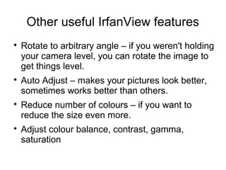 Other useful IrfanView features 
 Rotate to arbitrary angle – if you weren't holding 
your camera level, you can rotate the image to 
get things level. 
 Auto Adjust – makes your pictures look better, 
sometimes works better than others. 
 Reduce number of colours – if you want to 
reduce the size even more. 
 Adjust colour balance, contrast, gamma, 
saturation 
 