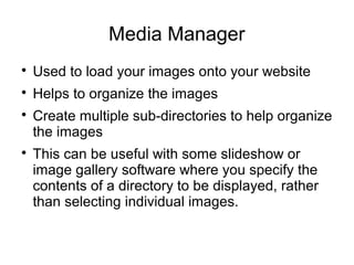 Media Manager 
 Used to load your images onto your website 
 Helps to organize the images 
 Create multiple sub-directories to help organize 
the images 
 This can be useful with some slideshow or 
image gallery software where you specify the 
contents of a directory to be displayed, rather 
than selecting individual images. 
 
