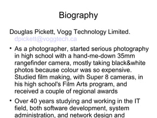 Biography 
Douglas Pickett, Vogg Technology Limited. 
dpickett@voggtech.ca 
 As a photographer, started serious photography 
in high school with a hand-me-down 35mm 
rangefinder camera, mostly taking black&white 
photos because colour was so expensive. 
Studied film making, with Super 8 cameras, in 
his high school's Film Arts program, and 
received a couple of regional awards 
 Over 40 years studying and working in the IT 
field, both software development, system 
administration, and network design and 
administration. The last several years he's 
