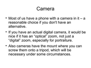 Camera 
 Most of us have a phone with a camera in it – a 
reasonable choice if you don't have an 
alternative. 
 If you have an actual digital camera, it would be 
nice if it has an “optical” zoom, not just a 
“digital” zoom, especially for portraiture. 
 Also cameras have the mount where you can 
screw them onto a tripod, which will be 
necessary under some circumstances. 
 