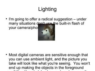 Lighting 
 I'm going to offer a radical suggestion – under 
many situations don't use the built-in flash of 
your camera/phone. 
 Most digital cameras are sensitive enough that 
you can use ambient light, and the picture you 
take will look like what you're seeing. You won't 
end up making the objects in the foreground 
well lit, with a dark background, and you won't 
 