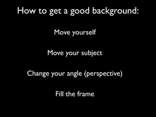 How to get a good background:
Move yourself
Move your subject
Change your angle (perspective)
Fill the frame
