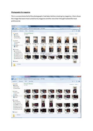 Photography for magazine
Thisis a screenshotof all of the photographsI hadtakenbefore creatingmymagazine,Ithenchose
the image that were mostsuitedtomymagazine andthe onesthatI thoughtlookedthe most
professional.