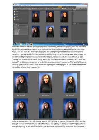 These are some of the first photographs I took of Chelsey, where I am playing with the different
lighting techniquesI learnt about prior to the shoot to see which ones suited her face the best.
As you can see from the above photographs, the soft lighting made Chelsey look orange and
therefore I quickly decidednot to use this type of lighting in the shoot anymore. When trying out
the different lighting techniqueswith the hard lights, I discovered that it was difficult to light
Chelsey’sface because her hair is so big and fluffy that her hair created shadows, or looked ‘see
through’, so it took me a number of test shots to achieve what I wanted to. The hard lights were
the only light source I used – I had no natural lighting and the big lights of the room off to create
the striking photos that I wanted to.
In these photographs I am still playing around with lighting to try and eliminate the light shining
through herhair on the left hand side of her face. The lighting technique I was trying to achieve
was split lighting, as it is a bold and effective technique often used by musicians. Furthermore, I
 