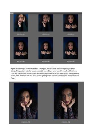 Again, these images demonstrate how I changed Chelsey’sbody positioning to try out new
things. This position with herhands crossed is something I came up with myself as I felt it was
bold and eye catching, but it turned out not to be the most effective photograph, partly because
of her plain, dark top, but also because the lighting in this position caused some shadows on her
face.
 