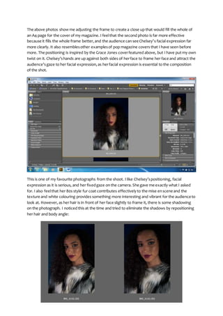 The above photos show me adjusting the frame to create a close up that would fill the whole of
an A4 page for the cover of my magazine. I feelthat the second photo is far more effective
because it fills the whole frame better,and the audience can see Chelsey’s facial expression far
more clearly. It also resemblesother examplesof pop magazine covers that I have seen before
more. The positioning is inspired by the Grace Jones coverfeatured above, but I have put my own
twist on it. Chelsey’shands are up against both sides of herface to frame her face and attract the
audience’sgaze to her facial expression,as herfacial expression is essential to the composition
of the shot.
This is one of my favourite photographs from the shoot. I like Chelsey’spositioning, facial
expression as it is serious, and her fixedgaze on the camera. She gave me exactly what I asked
for. I also feelthat her 80s style fur coat contributes effectivelyto the mise enscene and the
texture and white colouring provides something more interesting and vibrant for the audience to
look at. However, as her hair is in front of her face slightly to frame it, there is some shadowing
on the photograph. I noticed this at the time and tried to eliminate the shadows by repositioning
her hair and body angle:
 