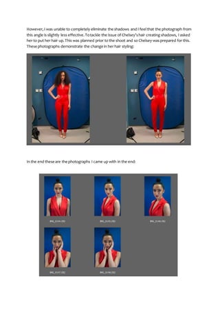 However,I was unable to completely eliminate the shadows and I feel that the photograph from
this angle is slightly less effective.Totackle the issue of Chelsey’shair creating shadows, I asked
her to put her hair up.This was planned prior to the shoot and so Chelsey was prepared for this.
These photographs demonstrate the change in her hair styling:
In the end these are the photographs I came up with in the end:
 