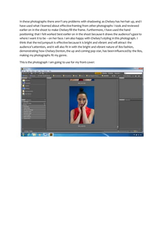 In these photographs there aren’t any problems with shadowing as Chelsey has herhair up, and I
have used what I learned about effective framing from other photographs I took and reviewed
earlier on in the shoot to make Chelseyfill the frame. Furthermore, I have used the hand
positioning that I felt worked best earlier on in the shoot because it draws the audience’sgaze to
where I want it to be – on her face.I am also happy with Chelsey’sstyling in this photograph. I
think that the red jumpsuit is effective because it is bright and vibrant and will attract the
audience’sattention, and it will also fit in with the bright and vibrant nature of 80s fashion,
demonstrating how ChelseyDenton,the up and coming pop star, has beeninfluencedby the 80s,
making my photographs fit my genre.
This is the photograph I am going to use for my front cover:
 