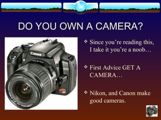 DO YOU OWN A CAMERA?
 Since you’re reading this,
I take it you’re a noob…
 First Advice GET A
CAMERA…
 Nikon, and Canon make
good cameras.
 