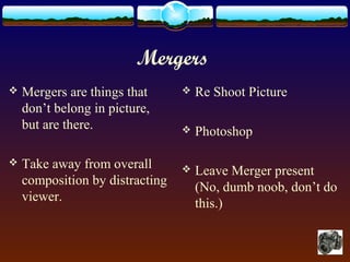 Mergers
 Mergers are things that
don’t belong in picture,
but are there.
 Take away from overall
composition by distracting
viewer.
 Re Shoot Picture
 Photoshop
 Leave Merger present
(No, dumb noob, don’t do
this.)
 