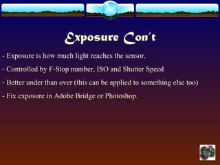 Exposure Con’t
- Exposure is how much light reaches the sensor.
- Controlled by F-Stop number, ISO and Shutter Speed
- Better under than over (this can be applied to something else too)
- Fix exposure in Adobe Bridge or Photoshop.
 