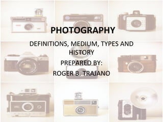 PHOTOGRAPHY
DEFINITIONS, MEDIUM, TYPES AND
HISTORY
PREPARED BY:
ROGER B. TRAJANO
 