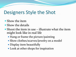 Designers Style the Shot
 Show the item
 Show the details
 Shoot the item in use – illustrate what the item
might look like in real life
 Hang or frame the picture/painting
 Show clothes/scarves/jewelry on a model
 Display item beautifully
 Look at other shops for inspiration
 