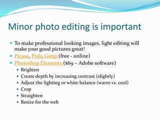 Minor photo editing is important
 To make professional looking images, light editing will
make your good pictures great!
 Picasa, Pixlr, Gimp (free - online)
 Photoshop Elements ($69 – Adobe software)
 Brighten
 Create depth by increasing contrast (slightly)
 Adjust the lighting or white balance (warm vs. cool)
 Crop
 Straighten
 Resize for the web
 