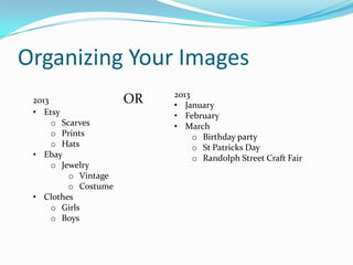 Organizing Your Images
2013
• January
• February
• March
o Birthday party
o St Patricks Day
o Randolph Street Craft Fair
2013 OR
• Etsy
o Scarves
o Prints
o Hats
• Ebay
o Jewelry
o Vintage
o Costume
• Clothes
o Girls
o Boys
 
