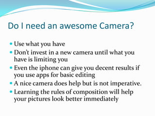 Do I need an awesome Camera?
 Use what you have
 Don’t invest in a new camera until what you
have is limiting you
 Even the iphone can give you decent results if
you use apps for basic editing
 A nice camera does help but is not imperative.
 Learning the rules of composition will help
your pictures look better immediately
 