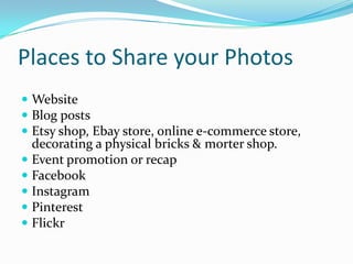 Places to Share your Photos
 Website
 Blog posts
 Etsy shop, Ebay store, online e-commerce store,
decorating a physical bricks & morter shop.
 Event promotion or recap
 Facebook
 Instagram
 Pinterest
 Flickr
 