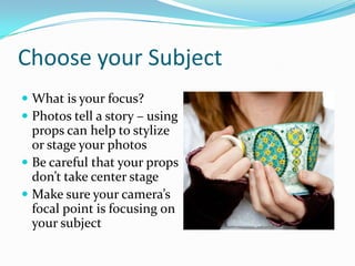 Choose your Subject
 What is your focus?
 Photos tell a story – using
props can help to stylize
or stage your photos
 Be careful that your props
don’t take center stage
 Make sure your camera’s
focal point is focusing on
your subject
 